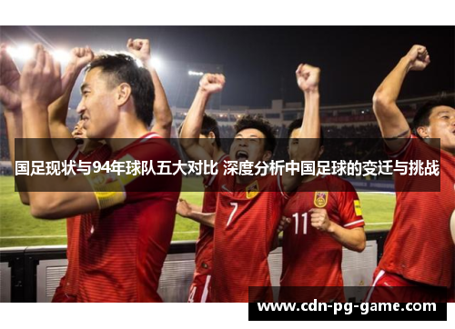 国足现状与94年球队五大对比 深度分析中国足球的变迁与挑战