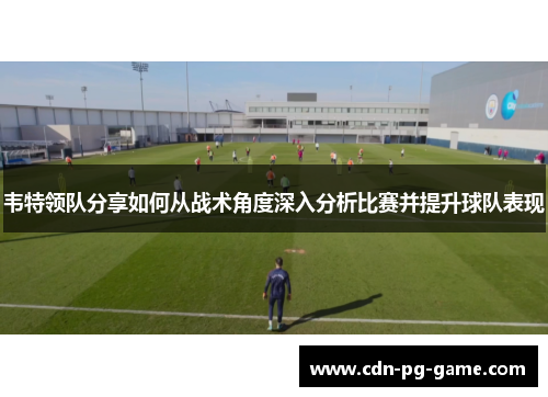 韦特领队分享如何从战术角度深入分析比赛并提升球队表现