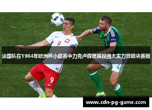 法国队在1984年欧洲杯小组赛中力克卢森堡展现强大实力晋级决赛圈