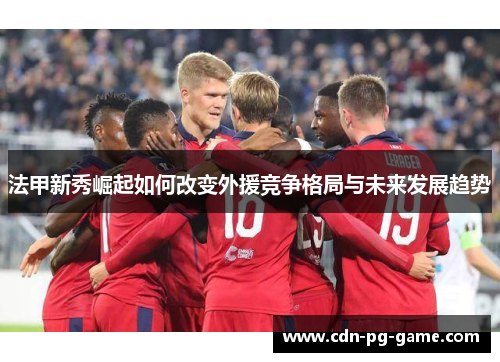 法甲新秀崛起如何改变外援竞争格局与未来发展趋势 法甲新秀崛起如何改变外援竞争格局与未来发展趋势