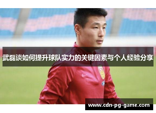武磊谈如何提升球队实力的关键因素与个人经验分享 武磊谈如何提升球队实力的关键因素与个人经验分享