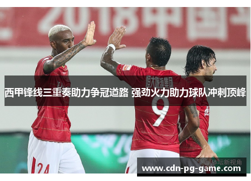 西甲锋线三重奏助力争冠道路 强劲火力助力球队冲刺顶峰