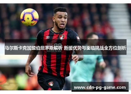马尔斯卡克加盟伯恩茅斯解析 新援优势与面临挑战全方位剖析 马尔斯卡克加盟伯恩茅斯解析 新援优势与面临挑战全方位剖析