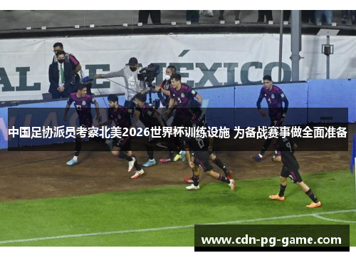 中国足协派员考察北美2026世界杯训练设施 为备战赛事做全面准备